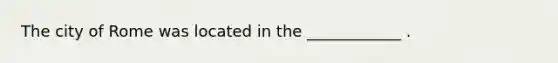 The city of Rome was located in the ____________ .