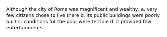 Although the city of Rome was magnificent and wealthy, a. very few citizens chose to live there b. its public buildings were poorly built c. conditions for the poor were terrible d. it provided few entertainments