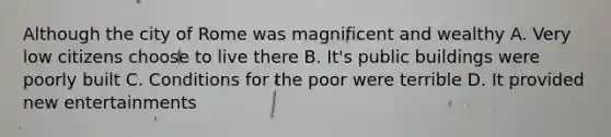 Although the city of Rome was magnificent and wealthy A. Very low citizens choose to live there B. It's public buildings were poorly built C. Conditions for the poor were terrible D. It provided new entertainments