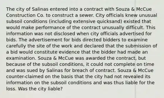 The city of Salinas entered into a contract with Souza & McCue Construction Co. to construct a sewer. City officials knew unusual subsoil conditions (including extensive quicksand) existed that would make performance of the contract unusually difficult. This information was not disclosed when city officials advertised for bids. The advertisement for bids directed bidders to examine carefully the site of the work and declared that the submission of a bid would constitute evidence that the bidder had made an examination. Souza & McCue was awarded the contract, but because of the subsoil conditions, it could not complete on time and was sued by Salinas for breach of contract. Souza & McCue counter-claimed on the basis that the city had not revealed its information on the subsoil conditions and was thus liable for the loss. Was the city liable?