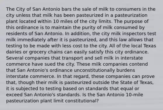 The City of San Antonio bars the sale of milk to consumers in the city unless that milk has been pasteurized in a pasteurization plant located within 10 miles of the city limits. The purpose of this ordinance is to maintain the purity of milk consumed by residents of San Antonio. In addition, the city milk inspectors test milk immediately after it is pasteurized, and this law allows that testing to be made with less cost to the city. All of the local Texas dairies or grocery chains can easily satisfy this city ordinance. Several companies that transport and sell milk in interstate commerce have sued the city. These milk companies contend that San Antonio's ordinance unconstitutionally burdens interstate commerce. In that regard, these companies can prove that, though their milk is pasteurized outside the State of Texas, it is subjected to testing based on standards that equal or exceed San Antonio's standards. Is the San Antonio 10-mile pasteurization plant limit constitutional?