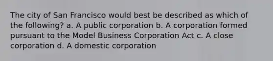 The city of San Francisco would best be described as which of the following? a. A public corporation b. A corporation formed pursuant to the Model Business Corporation Act c. A close corporation d. A domestic corporation