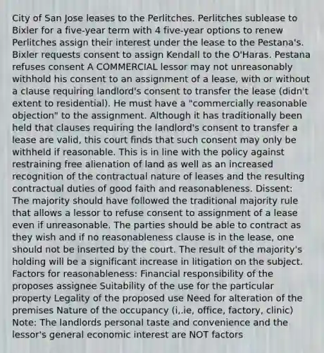 City of San Jose leases to the Perlitches. Perlitches sublease to Bixler for a five-year term with 4 five-year options to renew Perlitches assign their interest under the lease to the Pestana's. Bixler requests consent to assign Kendall to the O'Haras. Pestana refuses consent A COMMERCIAL lessor may not unreasonably withhold his consent to an assignment of a lease, with or without a clause requiring landlord's consent to transfer the lease (didn't extent to residential). He must have a "commercially reasonable objection" to the assignment. Although it has traditionally been held that clauses requiring the landlord's consent to transfer a lease are valid, this court finds that such consent may only be withheld if reasonable. This is in line with the policy against restraining free alienation of land as well as an increased recognition of the contractual nature of leases and the resulting contractual duties of good faith and reasonableness. Dissent: The majority should have followed the traditional majority rule that allows a lessor to refuse consent to assignment of a lease even if unreasonable. The parties should be able to contract as they wish and if no reasonableness clause is in the lease, one should not be inserted by the court. The result of the majority's holding will be a significant increase in litigation on the subject. Factors for reasonableness: Financial responsibility of the proposes assignee Suitability of the use for the particular property Legality of the proposed use Need for alteration of the premises Nature of the occupancy (i,.ie, office, factory, clinic) Note: The landlords personal taste and convenience and the lessor's general economic interest are NOT factors