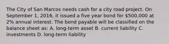 The City of San Marcos needs cash for a city road project. On September 1, 2016, it issued a five year bond for 500,000 at 2% annual interest. The bond payable will be classified on the balance sheet as: A. long-term asset B. current liability C. investments D. long-term liability