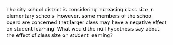 The city school district is considering increasing class size in elementary schools. However, some members of the school board are concerned that larger class may have a negative effect on student learning. What would the null hypothesis say about the effect of class size on student learning?