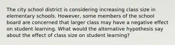 The city school district is considering increasing class size in elementary schools. However, some members of the school board are concerned that larger class may have a negative effect on student learning. What would the alternative hypothesis say about the effect of class size on student learning?