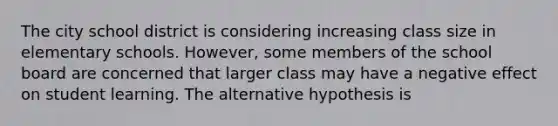 The city school district is considering increasing class size in elementary schools. However, some members of the school board are concerned that larger class may have a negative effect on student learning. The alternative hypothesis is