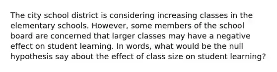 The city school district is considering increasing classes in the elementary schools. However, some members of the school board are concerned that larger classes may have a negative effect on student learning. In words, what would be the null hypothesis say about the effect of class size on student learning?