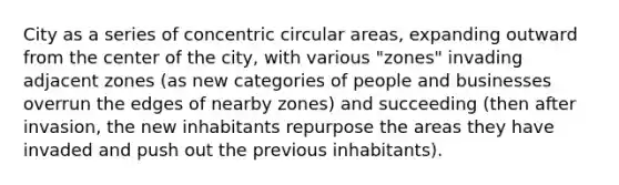 City as a series of concentric circular areas, expanding outward from the center of the city, with various "zones" invading adjacent zones (as new categories of people and businesses overrun the edges of nearby zones) and succeeding (then after invasion, the new inhabitants repurpose the areas they have invaded and push out the previous inhabitants).