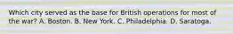 Which city served as the base for British operations for most of the war? A. Boston. B. New York. C. Philadelphia. D. Saratoga.