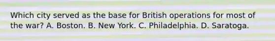 Which city served as the base for British operations for most of the war? A. Boston. B. New York. C. Philadelphia. D. Saratoga.