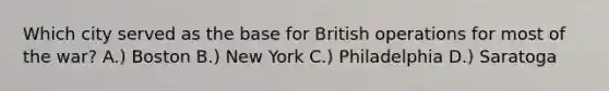 Which city served as the base for British operations for most of the war? A.) Boston B.) New York C.) Philadelphia D.) Saratoga