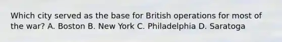 Which city served as the base for British operations for most of the war? A. Boston B. New York C. Philadelphia D. Saratoga