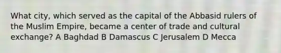 What city, which served as the capital of the Abbasid rulers of the Muslim Empire, became a center of trade and cultural exchange? A Baghdad B Damascus C Jerusalem D Mecca