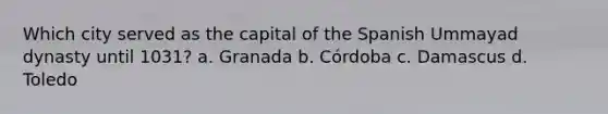 Which city served as the capital of the Spanish Ummayad dynasty until 1031? a. Granada b. Córdoba c. Damascus d. Toledo