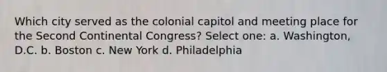 Which city served as the colonial capitol and meeting place for the Second Continental Congress? Select one: a. Washington, D.C. b. Boston c. New York d. Philadelphia