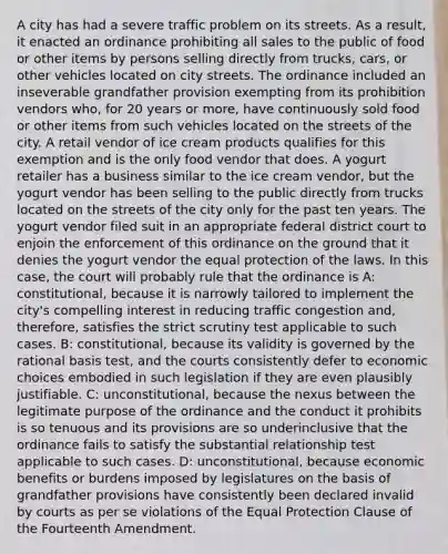 A city has had a severe traffic problem on its streets. As a result, it enacted an ordinance prohibiting all sales to the public of food or other items by persons selling directly from trucks, cars, or other vehicles located on city streets. The ordinance included an inseverable grandfather provision exempting from its prohibition vendors who, for 20 years or more, have continuously sold food or other items from such vehicles located on the streets of the city. A retail vendor of ice cream products qualifies for this exemption and is the only food vendor that does. A yogurt retailer has a business similar to the ice cream vendor, but the yogurt vendor has been selling to the public directly from trucks located on the streets of the city only for the past ten years. The yogurt vendor filed suit in an appropriate federal district court to enjoin the enforcement of this ordinance on the ground that it denies the yogurt vendor the equal protection of the laws. In this case, the court will probably rule that the ordinance is A: constitutional, because it is narrowly tailored to implement the city's compelling interest in reducing traffic congestion and, therefore, satisfies the strict scrutiny test applicable to such cases. B: constitutional, because its validity is governed by the rational basis test, and the courts consistently defer to economic choices embodied in such legislation if they are even plausibly justifiable. C: unconstitutional, because the nexus between the legitimate purpose of the ordinance and the conduct it prohibits is so tenuous and its provisions are so underinclusive that the ordinance fails to satisfy the substantial relationship test applicable to such cases. D: unconstitutional, because economic benefits or burdens imposed by legislatures on the basis of grandfather provisions have consistently been declared invalid by courts as per se violations of the Equal Protection Clause of the Fourteenth Amendment.