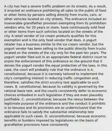 A city has had a severe traffic problem on its streets. As a result, it enacted an ordinance prohibiting all sales to the public of food or other items by persons selling directly from trucks, cars, or other vehicles located on city streets. The ordinance included an inseverable grandfather provision exempting from its prohibition vendors who, for 20 years or more, have continuously sold food or other items from such vehicles located on the streets of the city. A retail vendor of ice cream products qualifies for this exemption and is the only food vendor that does. A yogurt retailer has a business similar to the ice cream vendor, but the yogurt vendor has been selling to the public directly from trucks located on the streets of the city only for the past ten years. The yogurt vendor filed suit in an appropriate federal district court to enjoin the enforcement of this ordinance on the ground that it denies the yogurt vendor the equal protection of the laws. In this case, the court will probably rule that the ordinance is A. constitutional, because it is narrowly tailored to implement the city's compelling interest in reducing traffic congestion and, therefore, satisfies the strict scrutiny test applicable to such cases. B. constitutional, because its validity is governed by the rational basis test, and the courts consistently defer to economic choices embodied in such legislation if they are even plausibly justifiable. C. unconstitutional, because the nexus between the legitimate purpose of the ordinance and the conduct it prohibits is so tenuous and its provisions are so underinclusive that the ordinance fails to satisfy the substantial relationship test applicable to such cases. D. unconstitutional, because economic benefits or burdens imposed by legislatures on the basis of grandfather provisions have consistently