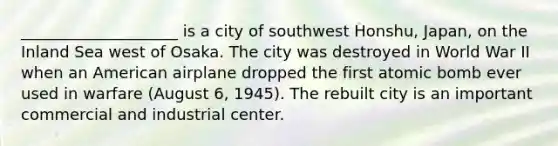 ____________________ is a city of southwest Honshu, Japan, on the Inland Sea west of Osaka. The city was destroyed in World War II when an American airplane dropped the first atomic bomb ever used in warfare (August 6, 1945). The rebuilt city is an important commercial and industrial center.