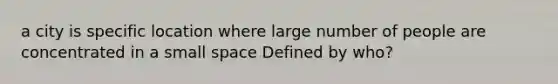 a city is specific location where large number of people are concentrated in a small space Defined by who?