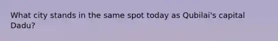 What city stands in the same spot today as Qubilai's capital Dadu?