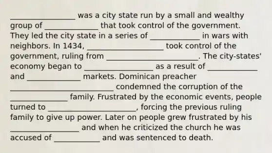 _________________ was a city state run by a small and wealthy group of ______________ that took control of the government. They led the city state in a series of _____________ in wars with neighbors. In 1434, ____________________ took control of the government, ruling from ________________________. The city-states' economy began to __________________ as a result of _____________ and ______________ markets. Dominican preacher ___________________________ condemned the corruption of the _______________ family. Frustrated by the economic events, people turned to _______________________, forcing the previous ruling family to give up power. Later on people grew frustrated by his __________________ and when he criticized the church he was accused of ____________ and was sentenced to death.