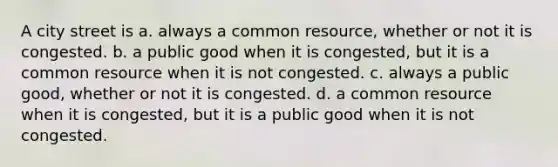 A city street is a. always a common resource, whether or not it is congested. b. a public good when it is congested, but it is a common resource when it is not congested. c. always a public good, whether or not it is congested. d. a common resource when it is congested, but it is a public good when it is not congested.