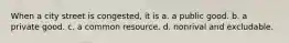 When a city street is congested, it is a. a public good. b. a private good. c. a common resource. d. nonrival and excludable.