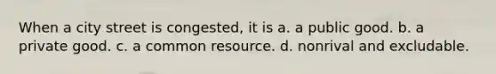 When a city street is congested, it is a. a public good. b. a private good. c. a common resource. d. nonrival and excludable.