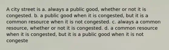 A city street is a. always a public good, whether or not it is congested. b. a public good when it is congested, but it is a common resource when it is not congested. c. always a common resource, whether or not it is congested. d. a common resource when it is congested, but it is a public good when it is not congeste