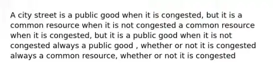 A city street is a public good when it is congested, but it is a common resource when it is not congested a common resource when it is congested, but it is a public good when it is not congested always a public good , whether or not it is congested always a common resource, whether or not it is congested