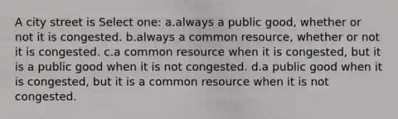A city street is Select one: a.always a public good, whether or not it is congested. b.always a common resource, whether or not it is congested. c.a common resource when it is congested, but it is a public good when it is not congested. d.a public good when it is congested, but it is a common resource when it is not congested.