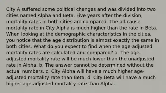 City A suffered some political changes and was divided into two cities named Alpha and Beta. Five years after the division, mortality rates in both cities are compared. The all-cause mortality rate in City Alpha is much higher than the rate in Beta. When looking at the demographic characteristics in the cities, you notice that the age distribution is almost exactly the same in both cities. What do you expect to find when the age-adjusted mortality rates are calculated and compared? a. The age-adjusted mortality rate will be much lower than the unadjusted rate in Alpha. b. The answer cannot be determined without the actual numbers. c. City Alpha will have a much higher age-adjusted mortality rate than Beta. d. City Beta will have a much higher age-adjusted mortality rate than Alpha.