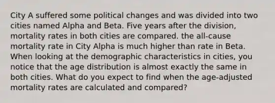 City A suffered some political changes and was divided into two cities named Alpha and Beta. Five years after the division, mortality rates in both cities are compared. the all-cause mortality rate in City Alpha is much higher than rate in Beta. When looking at the demographic characteristics in cities, you notice that the age distribution is almost exactly the same in both cities. What do you expect to find when the age-adjusted mortality rates are calculated and compared?