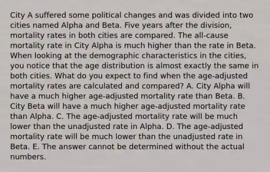 City A suffered some political changes and was divided into two cities named Alpha and Beta. Five years after the division, mortality rates in both cities are compared. The all-cause mortality rate in City Alpha is much higher than the rate in Beta. When looking at the demographic characteristics in the cities, you notice that the age distribution is almost exactly the same in both cities. What do you expect to find when the age-adjusted mortality rates are calculated and compared? A. City Alpha will have a much higher age-adjusted mortality rate than Beta. B. City Beta will have a much higher age-adjusted mortality rate than Alpha. C. The age-adjusted mortality rate will be much lower than the unadjusted rate in Alpha. D. The age-adjusted mortality rate will be much lower than the unadjusted rate in Beta. E. The answer cannot be determined without the actual numbers.