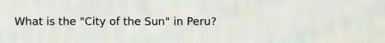 What is the "City of the Sun" in Peru?