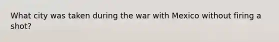 What city was taken during the war with Mexico without firing a shot?