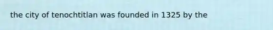 the city of tenochtitlan was founded in 1325 by the