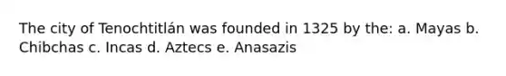 The city of Tenochtitlán was founded in 1325 by the: a. Mayas b. Chibchas c. Incas d. Aztecs e. Anasazis