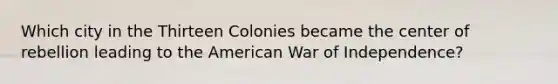 Which city in the Thirteen Colonies became the center of rebellion leading to the American War of Independence?