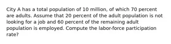 City A has a total population of 10 million, of which 70 percent are adults. Assume that 20 percent of the adult population is not looking for a job and 60 percent of the remaining adult population is employed. Compute the labor-force participation rate?