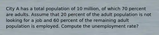 City A has a total population of 10 million, of which 70 percent are adults. Assume that 20 percent of the adult population is not looking for a job and 60 percent of the remaining adult population is employed. Compute the unemployment rate?