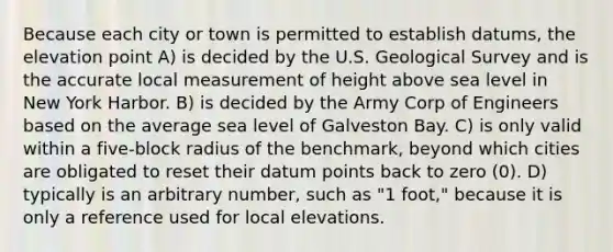 Because each city or town is permitted to establish datums, the elevation point A) is decided by the U.S. Geological Survey and is the accurate local measurement of height above sea level in New York Harbor. B) is decided by the Army Corp of Engineers based on the average sea level of Galveston Bay. C) is only valid within a five-block radius of the benchmark, beyond which cities are obligated to reset their datum points back to zero (0). D) typically is an arbitrary number, such as "1 foot," because it is only a reference used for local elevations.