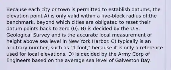 Because each city or town is permitted to establish datums, the elevation point A) is only valid within a five-block radius of the benchmark, beyond which cities are obligated to reset their datum points back to zero (0). B) is decided by the U.S. Geological Survey and is the accurate local measurement of height above sea level in New York Harbor. C) typically is an arbitrary number, such as "1 foot," because it is only a reference used for local elevations. D) is decided by the Army Corp of Engineers based on the average sea level of Galveston Bay.