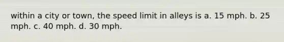 within a city or town, the speed limit in alleys is a. 15 mph. b. 25 mph. c. 40 mph. d. 30 mph.