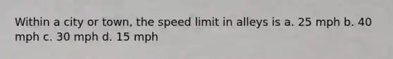 Within a city or town, the speed limit in alleys is a. 25 mph b. 40 mph c. 30 mph d. 15 mph