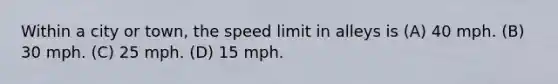 Within a city or town, the speed limit in alleys is (A) 40 mph. (B) 30 mph. (C) 25 mph. (D) 15 mph.