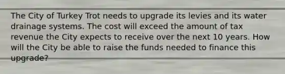 The City of Turkey Trot needs to upgrade its levies and its water drainage systems. The cost will exceed the amount of tax revenue the City expects to receive over the next 10 years. How will the City be able to raise the funds needed to finance this upgrade?