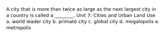 A city that is more than twice as large as the next largest city in a country is called a ________. Unit 7: Cities and Urban Land Use a. world leader city b. primate city c. global city d. megalopolis e. metropolis