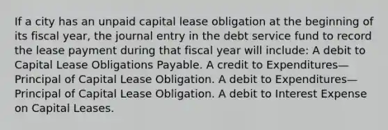 If a city has an unpaid capital lease obligation at the beginning of its fiscal year, the journal entry in the debt service fund to record the lease payment during that fiscal year will include: A debit to Capital Lease Obligations Payable. A credit to Expenditures—Principal of Capital Lease Obligation. A debit to Expenditures—Principal of Capital Lease Obligation. A debit to Interest Expense on Capital Leases.